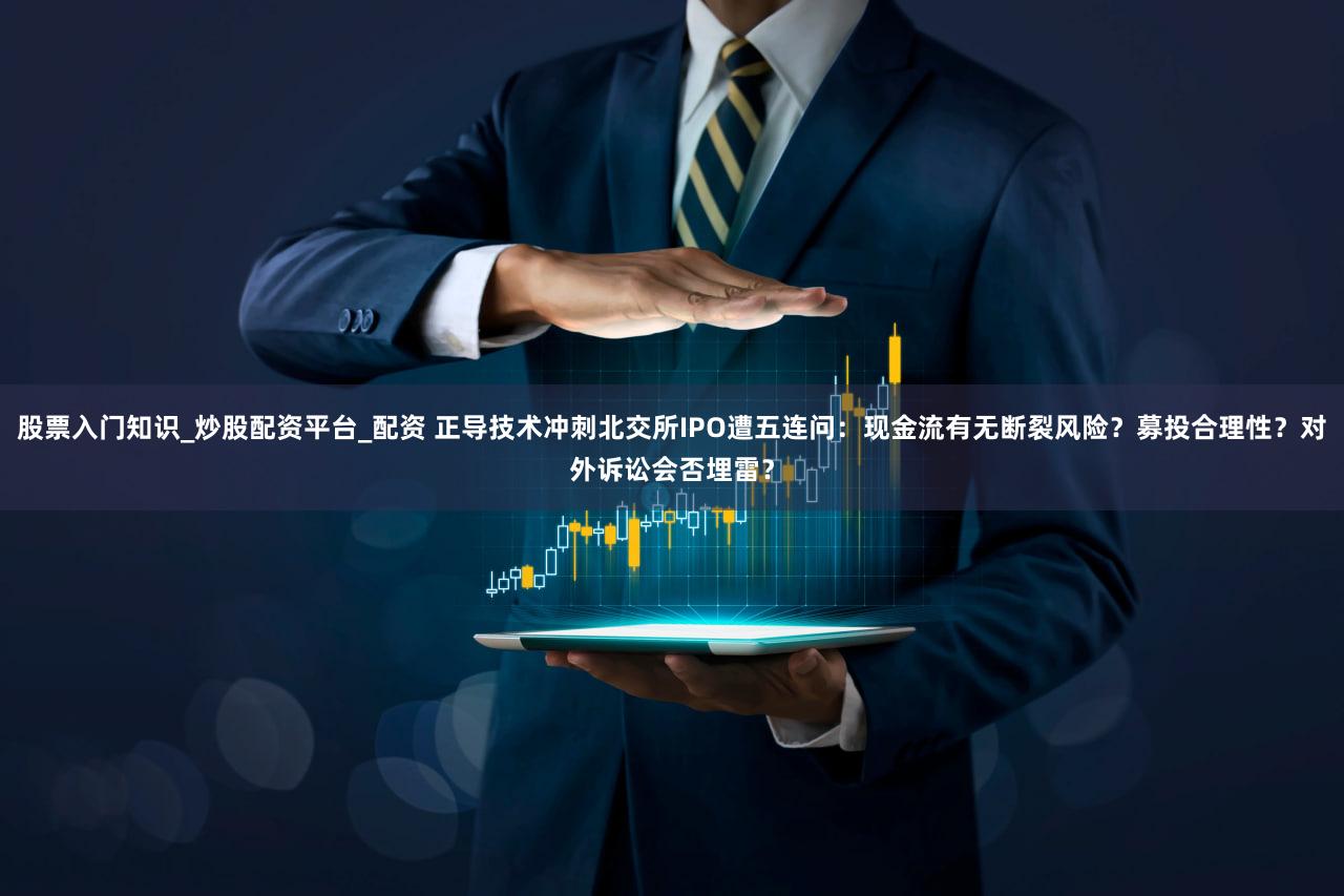股票入门知识_炒股配资平台_配资 正导技术冲刺北交所IPO遭五连问：现金流有无断裂风险？募投合理性？对外诉讼会否埋雷？