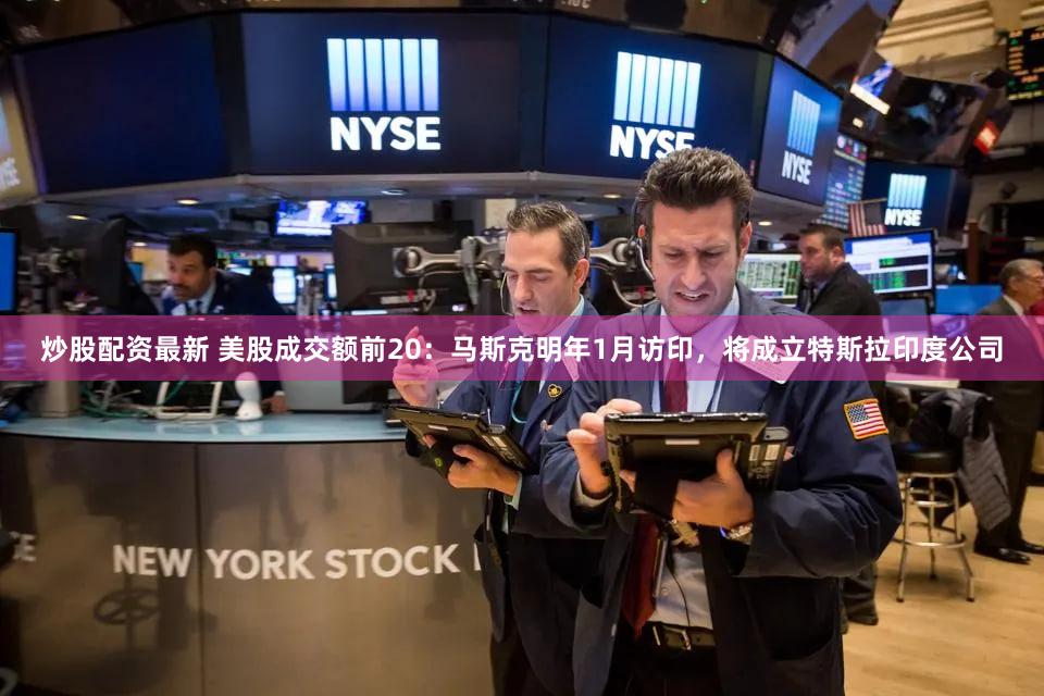 炒股配资最新 美股成交额前20：马斯克明年1月访印，将成立特斯拉印度公司