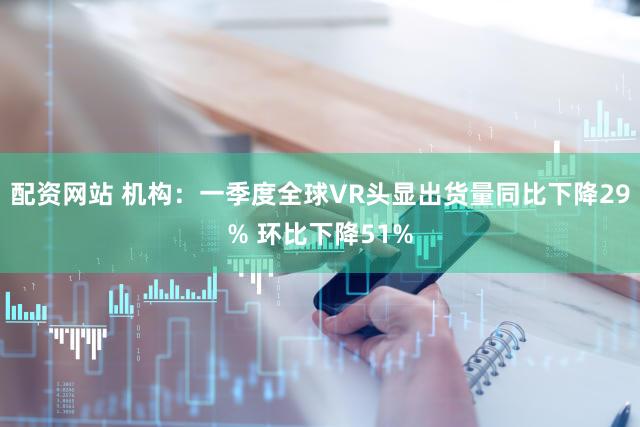 配资网站 机构：一季度全球VR头显出货量同比下降29% 环比下降51%