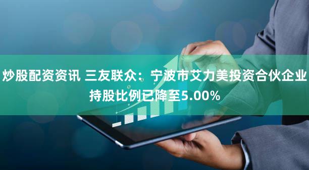 炒股配资资讯 三友联众：宁波市艾力美投资合伙企业持股比例已降至5.00%
