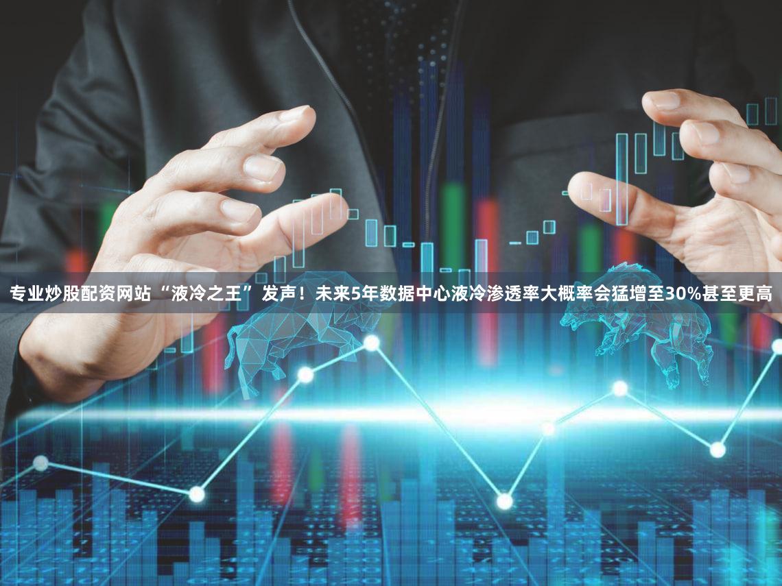 专业炒股配资网站 “液冷之王” 发声！未来5年数据中心液冷渗透率大概率会猛增至30%甚至更高