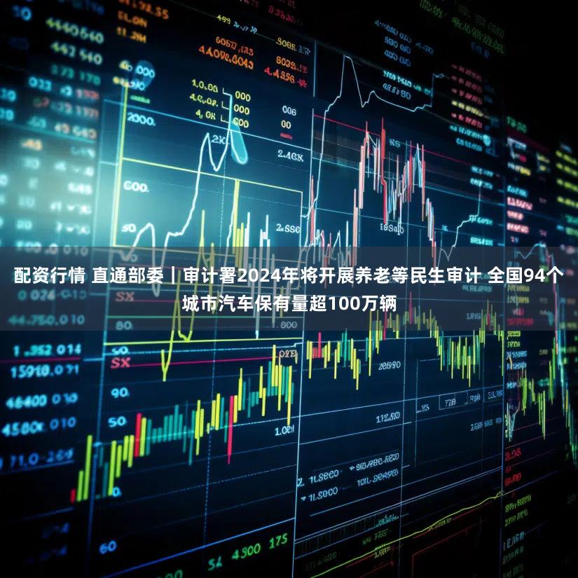 配资行情 直通部委｜审计署2024年将开展养老等民生审计 全国94个城市汽车保有量超100万辆