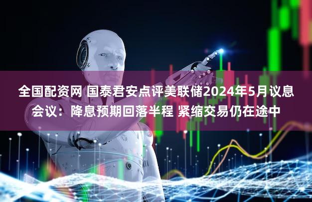 全国配资网 国泰君安点评美联储2024年5月议息会议：降息预期回落半程 紧缩交易仍在途中