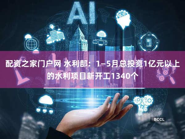 配资之家门户网 水利部：1—5月总投资1亿元以上的水利项目新开工1340个