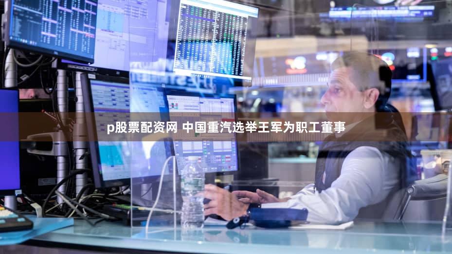 p股票配资网 中国重汽选举王军为职工董事