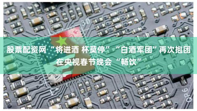 股票配资网 “将进酒 杯莫停” “白酒军团”再次抱团在央视春节晚会 “畅饮”