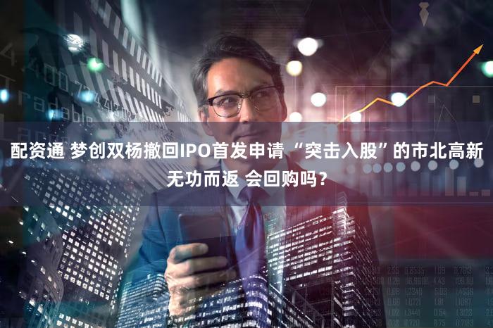 配资通 梦创双杨撤回IPO首发申请 “突击入股”的市北高新无功而返 会回购吗？