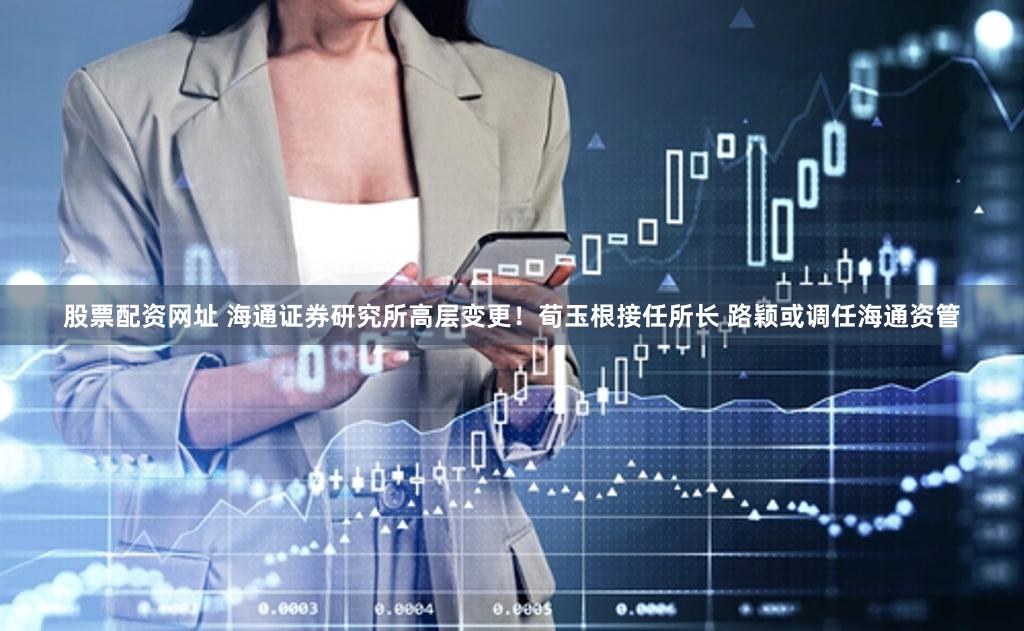 股票配资网址 海通证券研究所高层变更！荀玉根接任所长 路颖或调任海通资管
