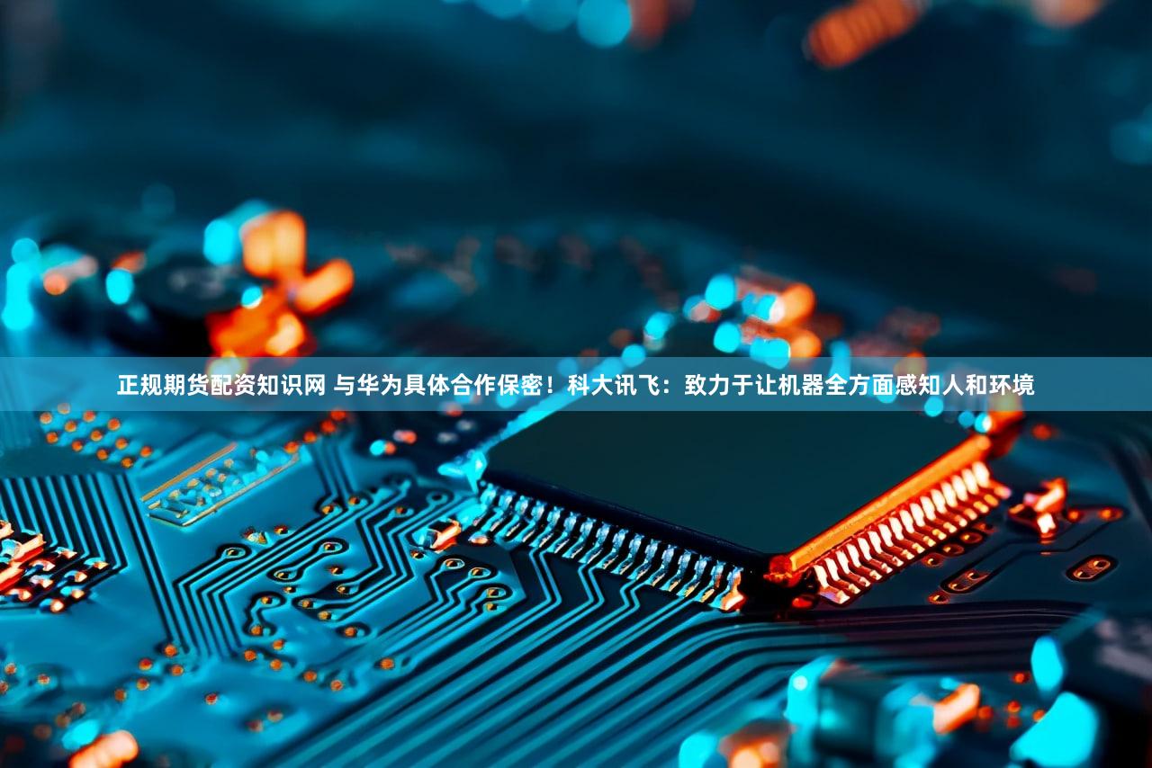 正规期货配资知识网 与华为具体合作保密！科大讯飞：致力于让机器全方面感知人和环境