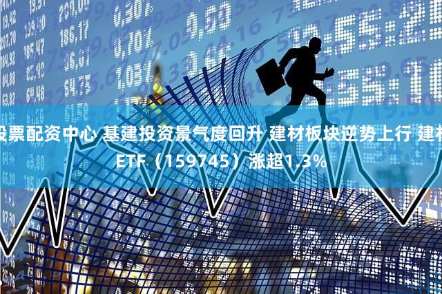 股票配资中心 基建投资景气度回升 建材板块逆势上行 建材ETF(159745)涨超1.3%