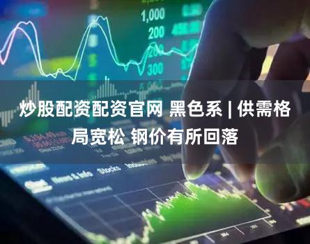 炒股配资配资官网 黑色系 | 供需格局宽松 钢价有所回落