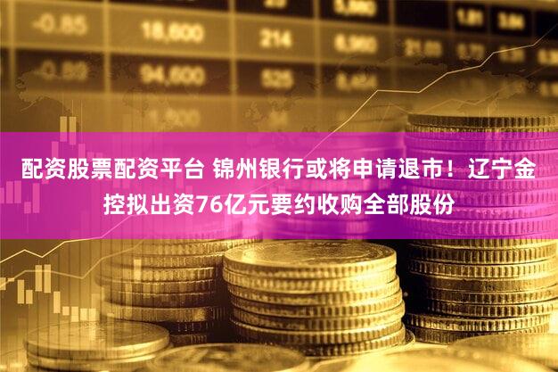 配资股票配资平台 锦州银行或将申请退市!辽宁金控拟出资76亿元要约收购全部股份