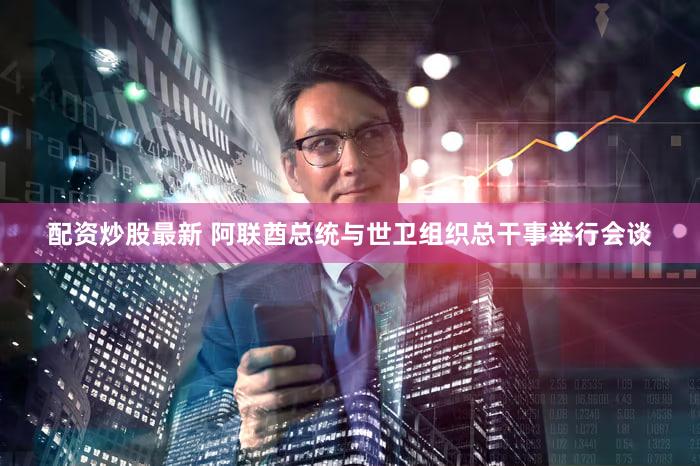 配资炒股最新 阿联酋总统与世卫组织总干事举行会谈