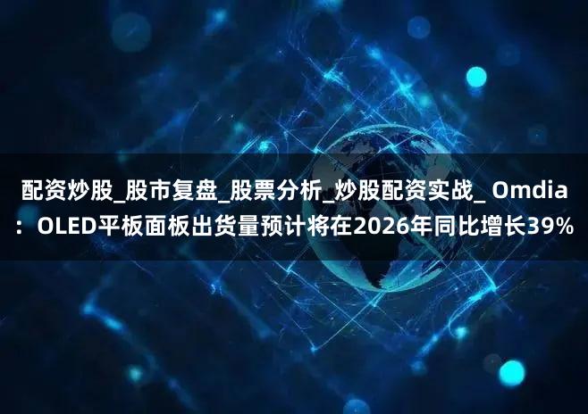 配资炒股_股市复盘_股票分析_炒股配资实战_ Omdia：OLED平板面板出货量预计将在2026年同比增长39%