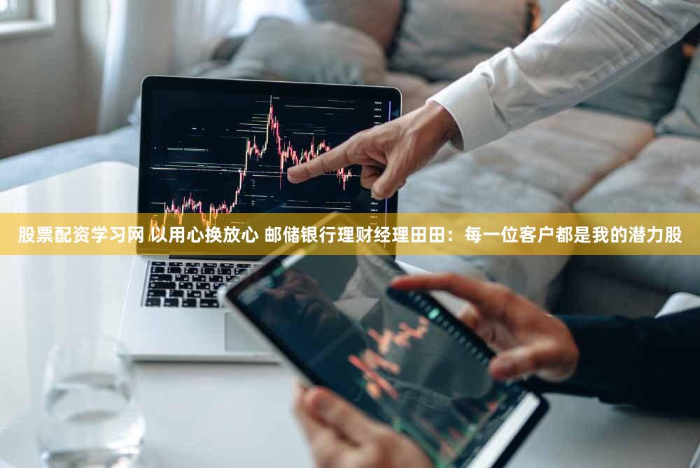 股票配资学习网 以用心换放心 邮储银行理财经理田田：每一位客户都是我的潜力股