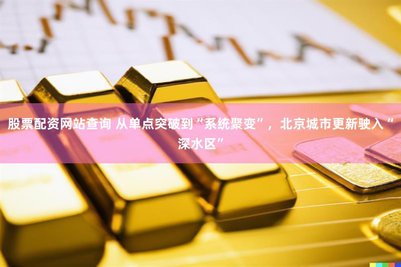 股票配资网站查询 从单点突破到“系统聚变”，北京城市更新驶入“深水区”