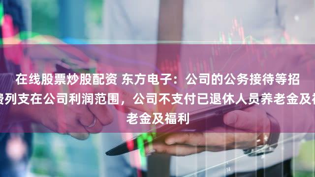 在线股票炒股配资 东方电子：公司的公务接待等招待费列支在公司利润范围，公司不支付已退休人员养老金及福利