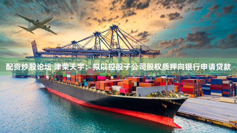 配资炒股论坛 津荣天宇:拟以控股子公司股权质押向银行申请贷款