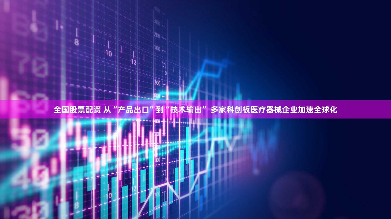 全国股票配资 从“产品出口”到“技术输出” 多家科创板医疗器械企业加速全球化