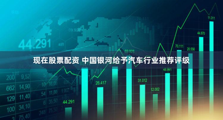 现在股票配资 中国银河给予汽车行业推荐评级