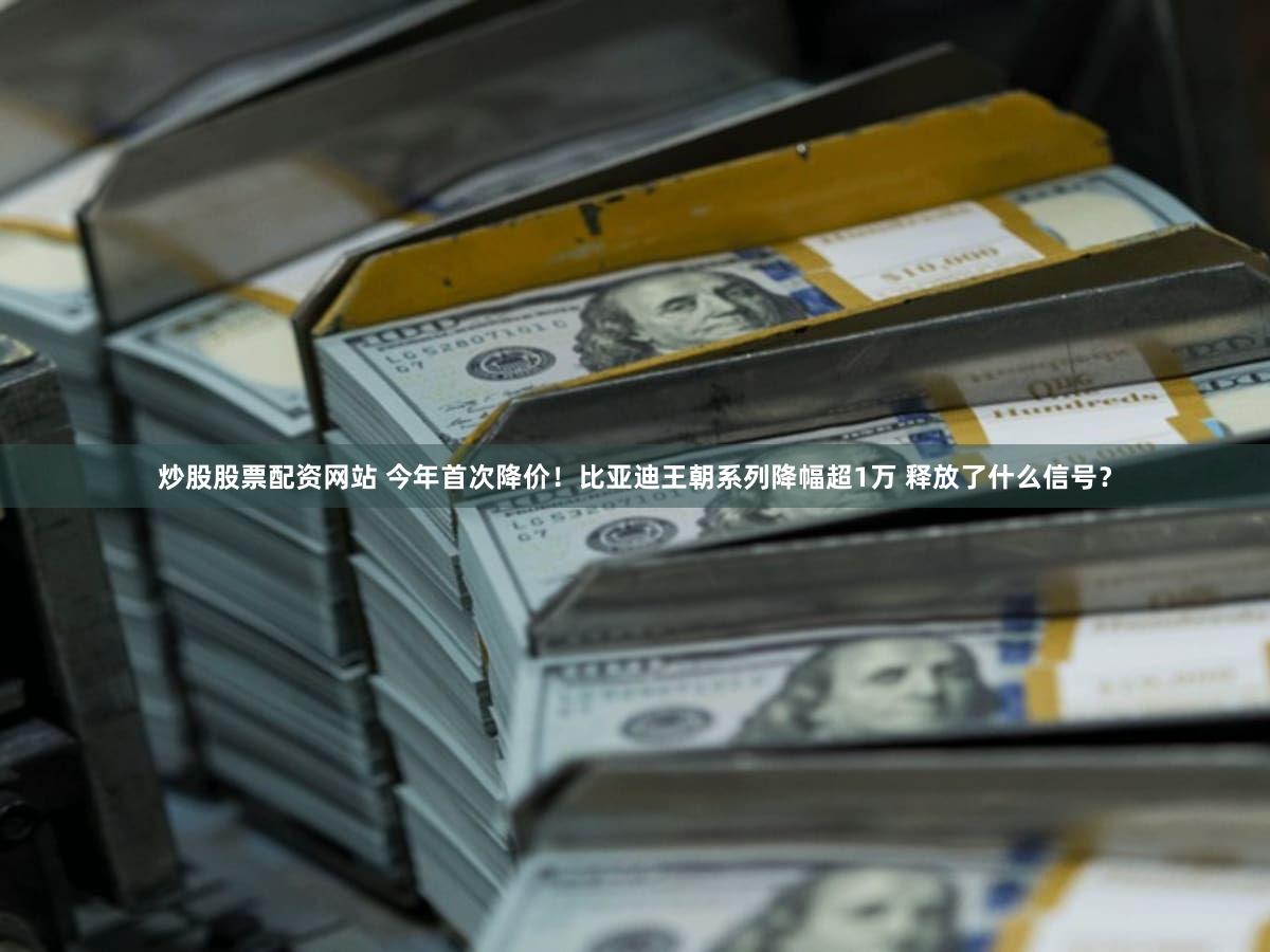 炒股股票配资网站 今年首次降价！比亚迪王朝系列降幅超1万 释放了什么信号？