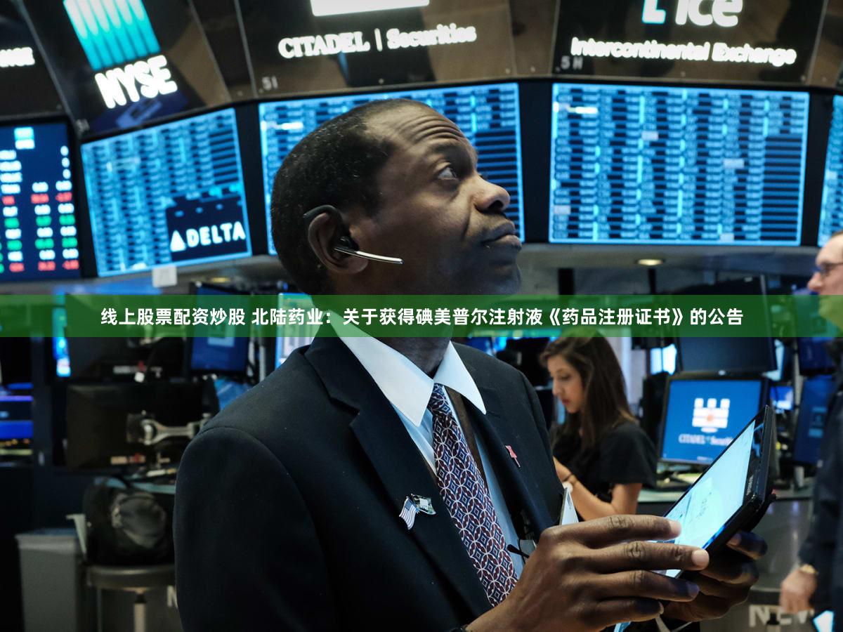 线上股票配资炒股 北陆药业：关于获得碘美普尔注射液《药品注册证书》的公告