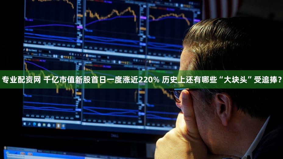专业配资网 千亿市值新股首日一度涨近220% 历史上还有哪些“大块头”受追捧？