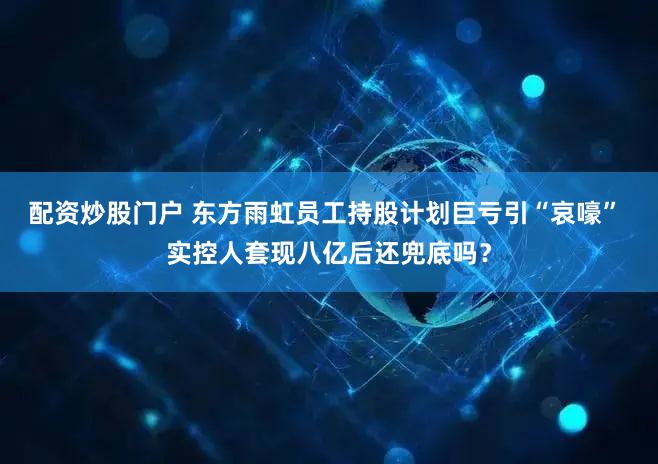 配资炒股门户 东方雨虹员工持股计划巨亏引“哀嚎” 实控人套现八亿后还兜底吗？
