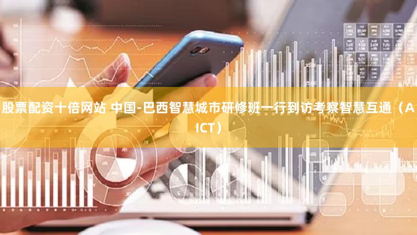 股票配资十倍网站 中国-巴西智慧城市研修班一行到访考察智慧互通（AICT）