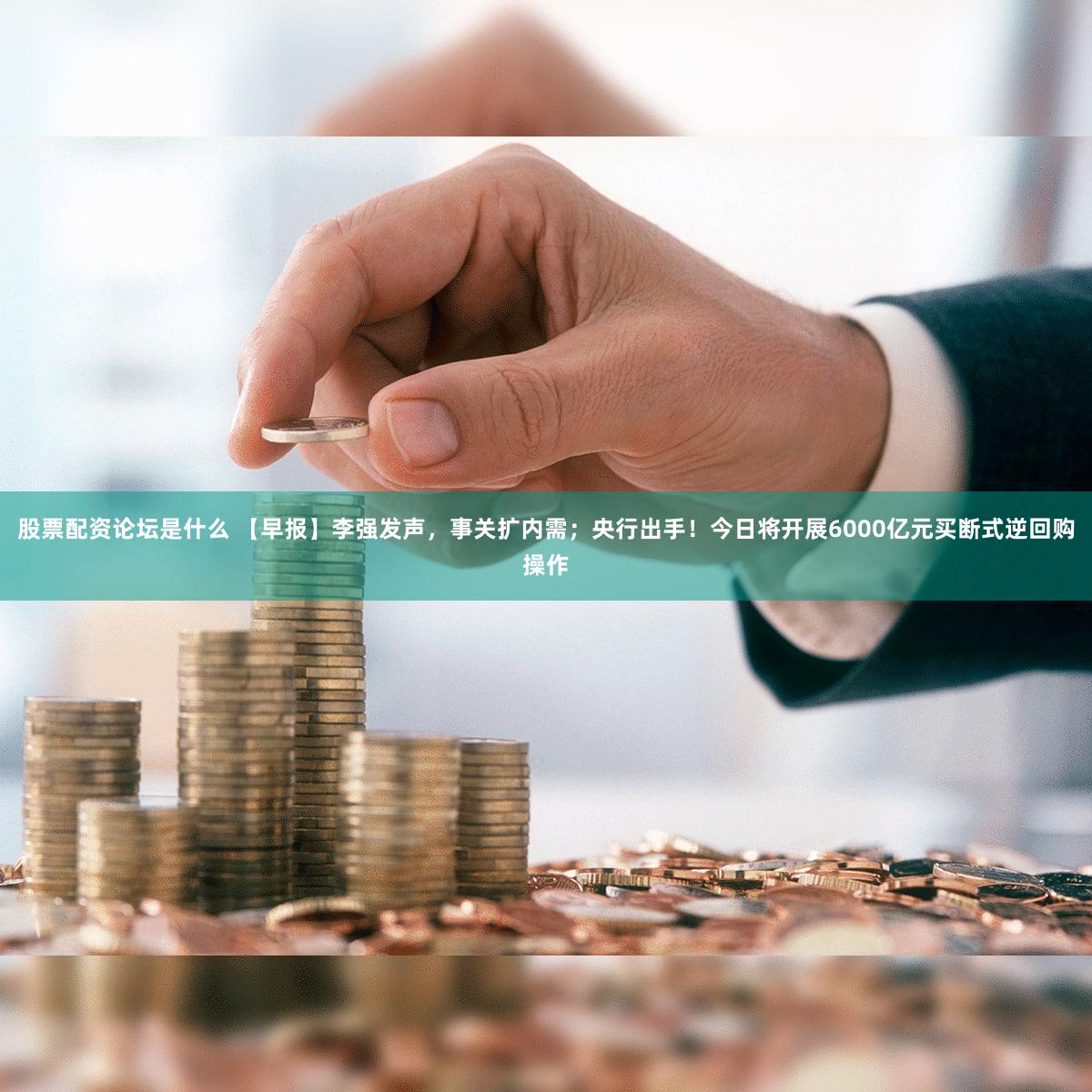 股票配资论坛是什么 【早报】李强发声，事关扩内需；央行出手！今日将开展6000亿元买断式逆回购操作