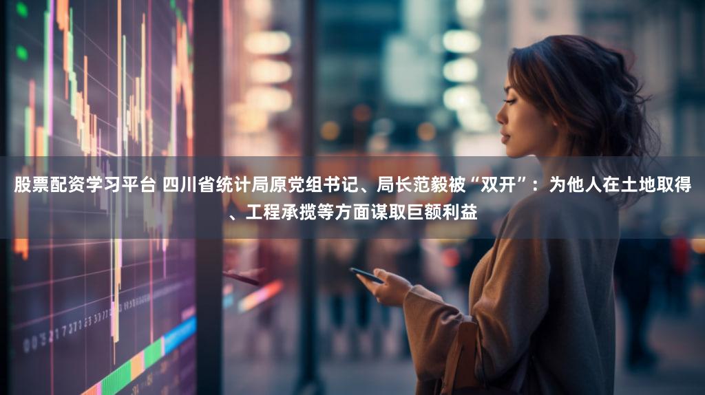 股票配资学习平台 四川省统计局原党组书记、局长范毅被“双开”：为他人在土地取得、工程承揽等方面谋取巨额利益