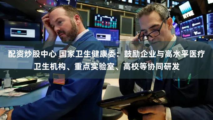 配资炒股中心 国家卫生健康委:鼓励企业与高水平医疗卫生机构、重点实验室、高校等协同研发