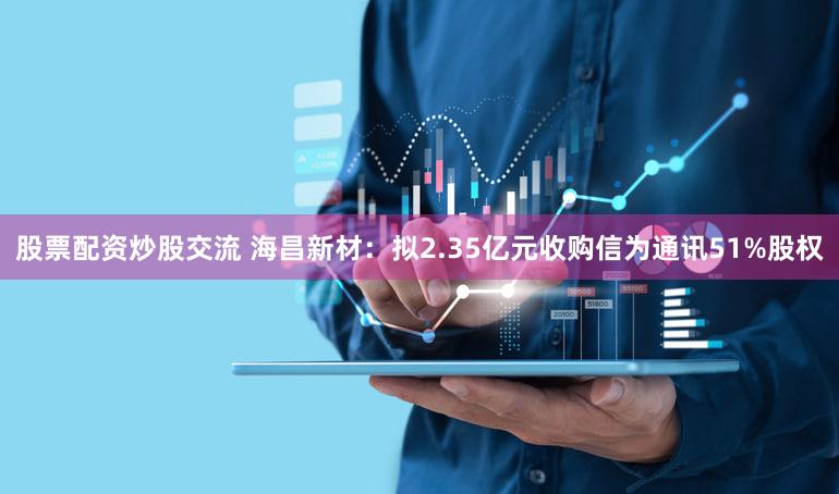 股票配资炒股交流 海昌新材：拟2.35亿元收购信为通讯51%股权