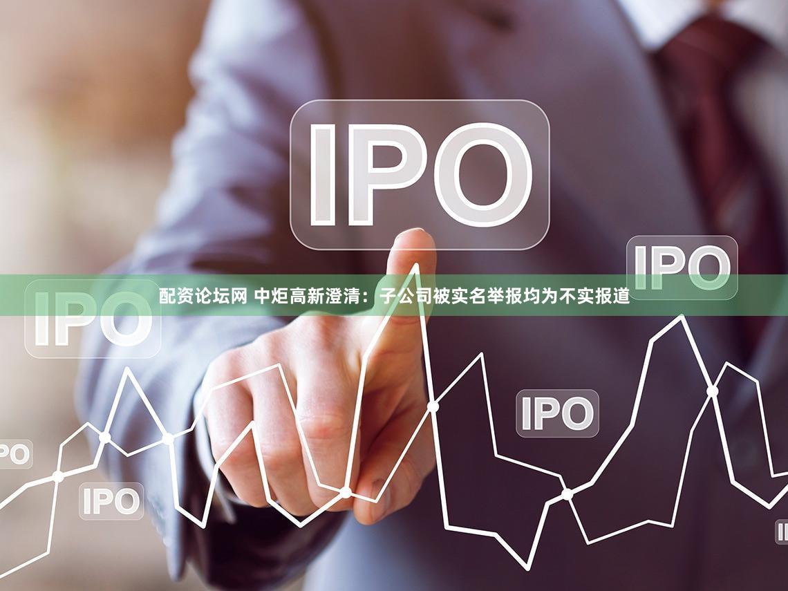 配资论坛网 中炬高新澄清：子公司被实名举报均为不实报道