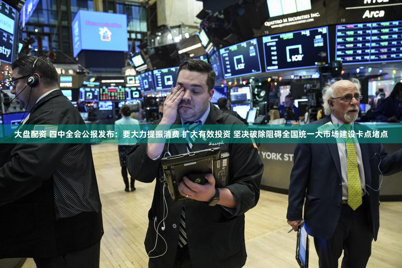 大盘配资 四中全会公报发布：要大力提振消费 扩大有效投资 坚决破除阻碍全国统一大市场建设卡点堵点