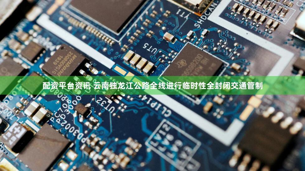 配资平台资讯 云南独龙江公路全线进行临时性全封闭交通管制