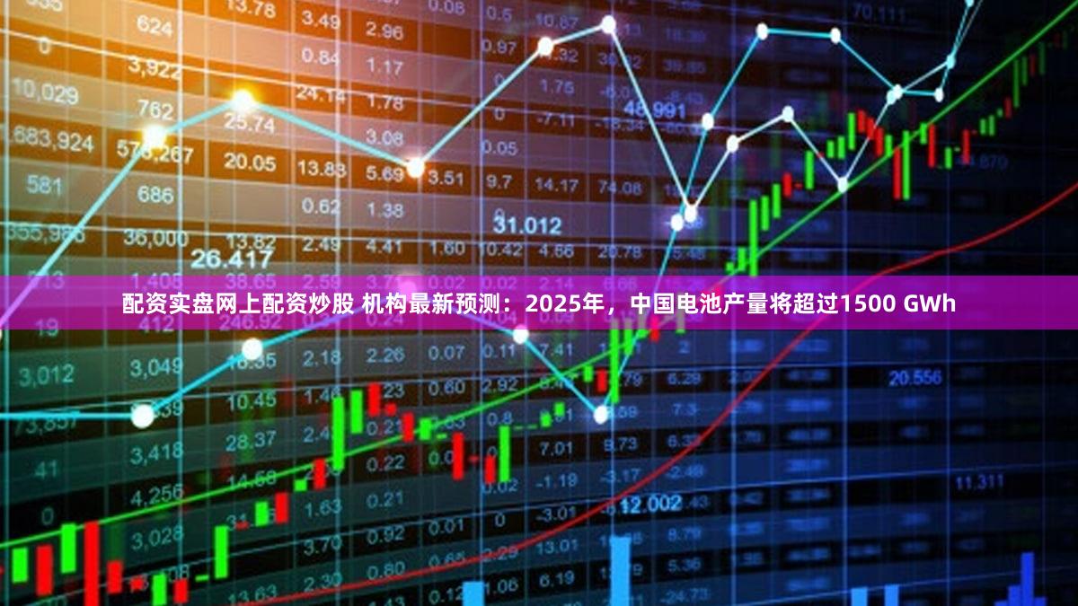 配资实盘网上配资炒股 机构最新预测:2025年,中国电池产量将超过1500 GWh