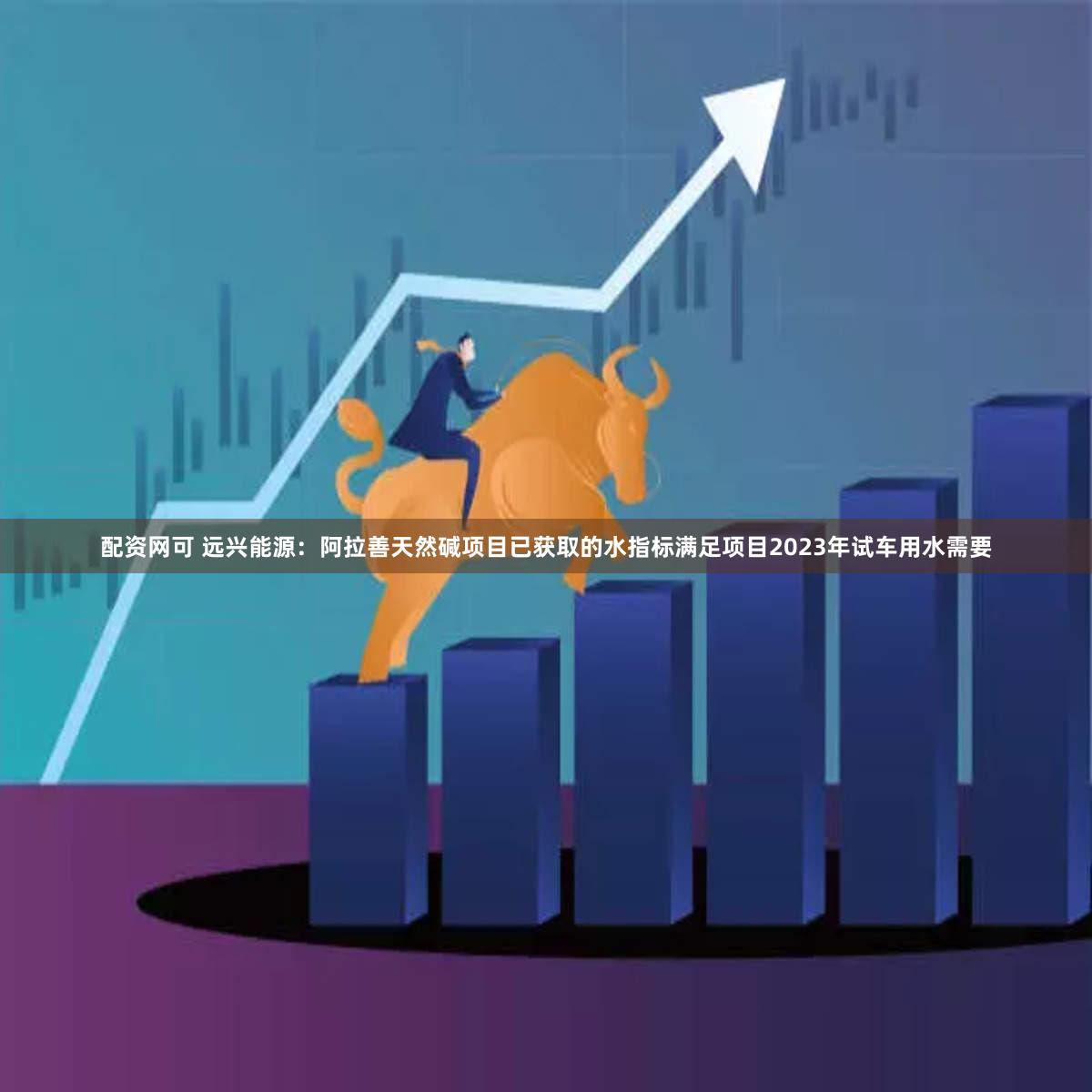 配资网可 远兴能源：阿拉善天然碱项目已获取的水指标满足项目2023年试车用水需要
