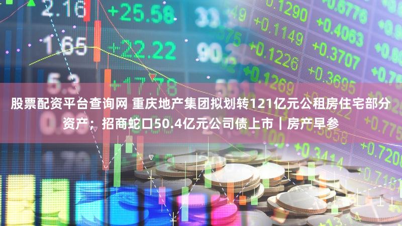 股票配资平台查询网 重庆地产集团拟划转121亿元公租房住宅部分资产；招商蛇口50.4亿元公司债上市｜房产早参