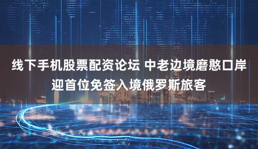 线下手机股票配资论坛 中老边境磨憨口岸迎首位免签入境俄罗斯旅客
