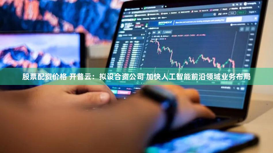 股票配资价格 开普云:拟设合资公司 加快人工智能前沿领域业务布局