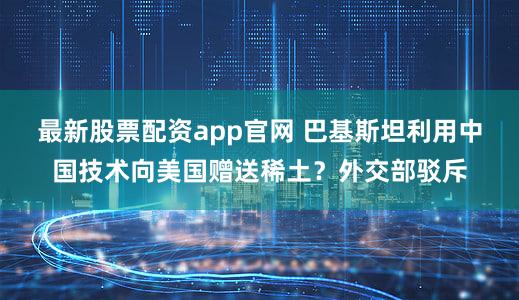 最新股票配资app官网 巴基斯坦利用中国技术向美国赠送稀土？外交部驳斥