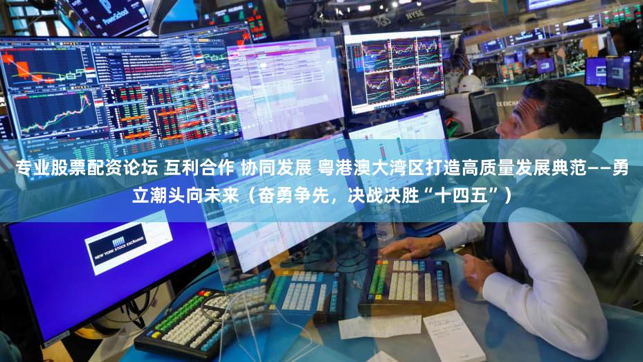 专业股票配资论坛 互利合作 协同发展 粤港澳大湾区打造高质量发展典范——勇立潮头向未来（奋勇争先，决战决胜“十四五”）