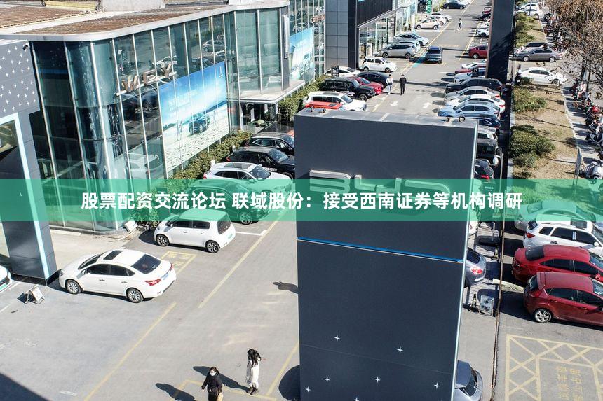 股票配资交流论坛 联域股份：接受西南证券等机构调研