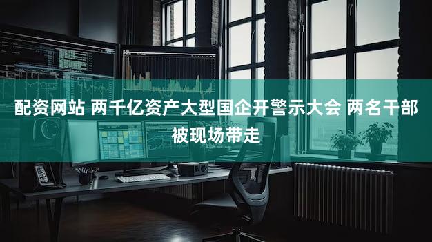 配资网站 两千亿资产大型国企开警示大会 两名干部被现场带走