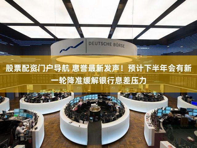 股票配资门户导航 惠誉最新发声！预计下半年会有新一轮降准缓解银行息差压力