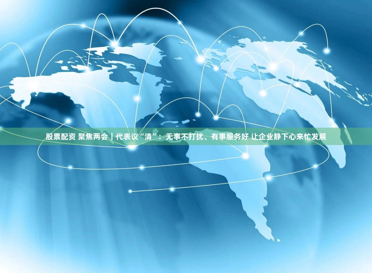 股票配资 聚焦两会｜代表议“清”：无事不打扰、有事服务好 让企业静下心来忙发展