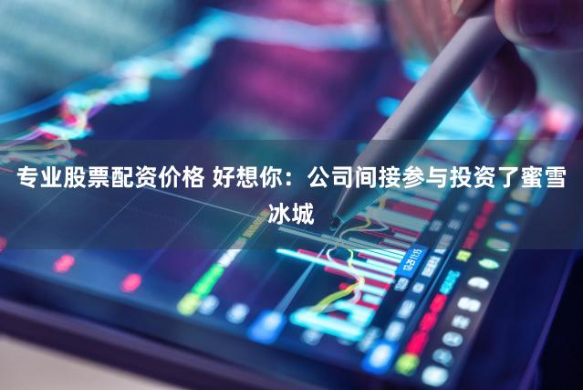 专业股票配资价格 好想你：公司间接参与投资了蜜雪冰城