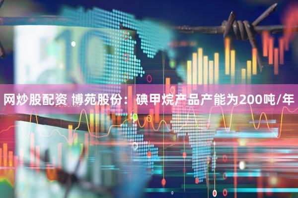 网炒股配资 博苑股份：碘甲烷产品产能为200吨/年