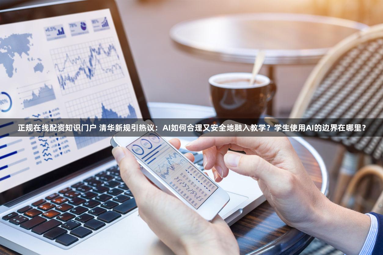 正规在线配资知识门户 清华新规引热议：AI如何合理又安全地融入教学？学生使用AI的边界在哪里？
